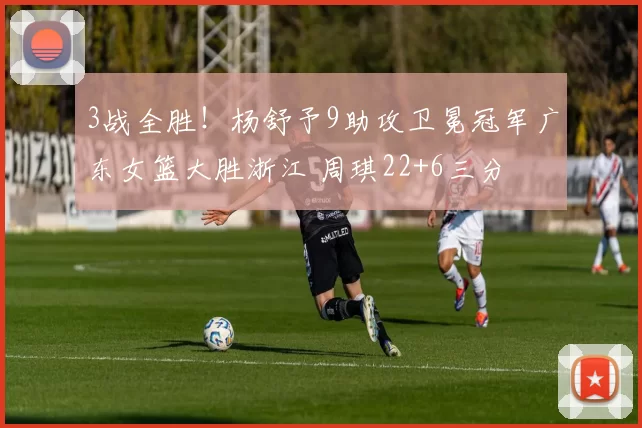 3战全胜！杨舒予9助攻卫冕冠军广东女篮大胜浙江 周琪22+6三分