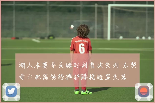 湖人本赛季关键时刻首次失利 东契奇六犯离场怒摔护膝捂脸显失落