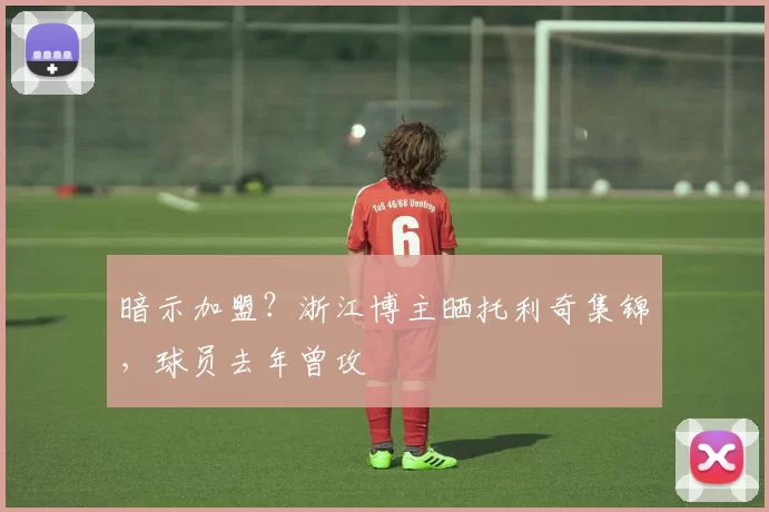 暗示加盟？浙江博主晒托利奇集锦，球员去年曾攻