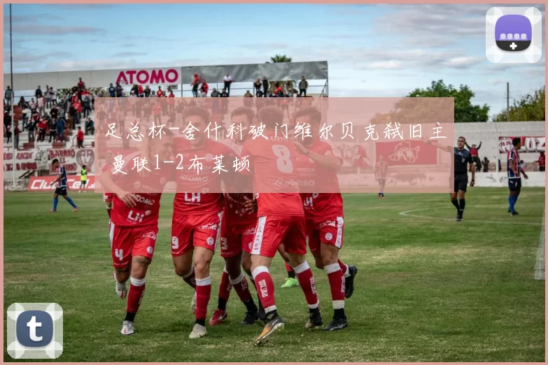 足总杯-舍什科破门维尔贝克弑旧主 曼联1-2布莱顿