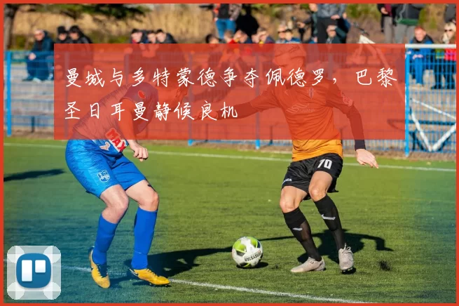 曼城与多特蒙德争夺佩德罗，巴黎圣日耳曼静候良机