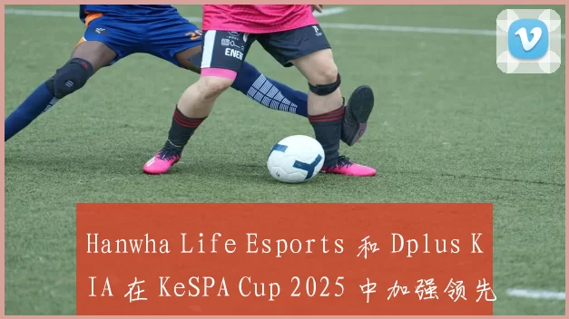 Hanwha Life Esports 和 Dplus KIA 在 KeSPA Cup 2025 中加强领先
