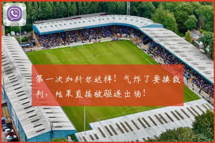 第一次加科尔这样！气炸了要揍裁判，结果直接被驱逐出场！