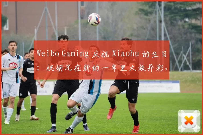 Weibo Gaming 庆祝 Xiaohu 的生日：祝胡兄在新的一年里大放异彩，愿他的热情永远燃烧！