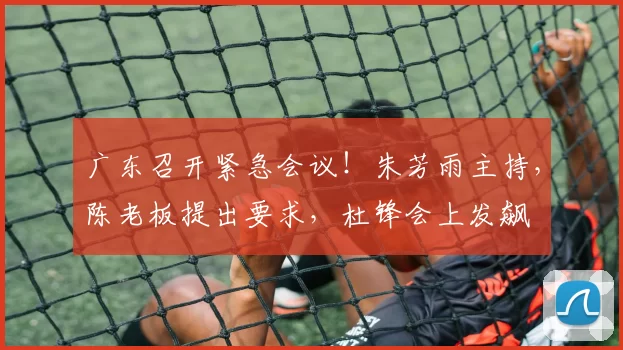 广东召开紧急会议！朱芳雨主持，陈老板提出要求，杜锋会上发飙