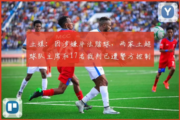 土媒：因涉嫌非法赌球，两家土超球队主席和17名裁判已遭警方控制