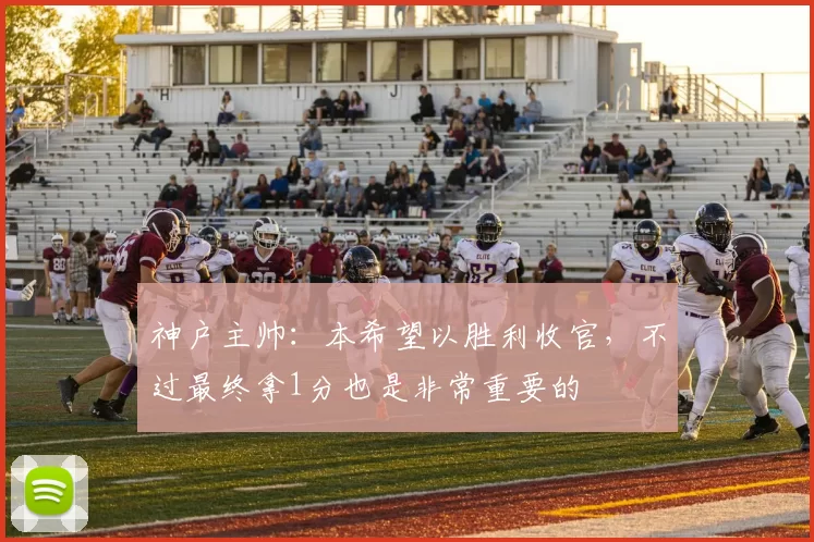 神户主帅：本希望以胜利收官，不过最终拿1分也是非常重要的