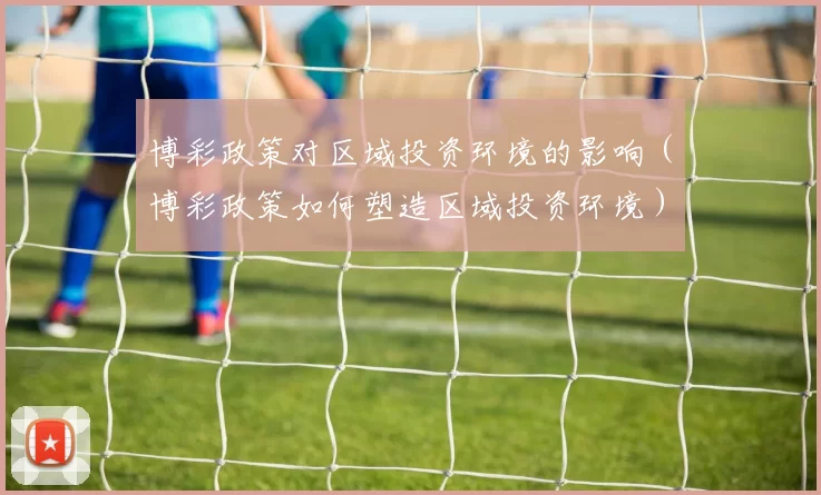 博彩政策对区域投资环境的影响（博彩政策如何塑造区域投资环境）