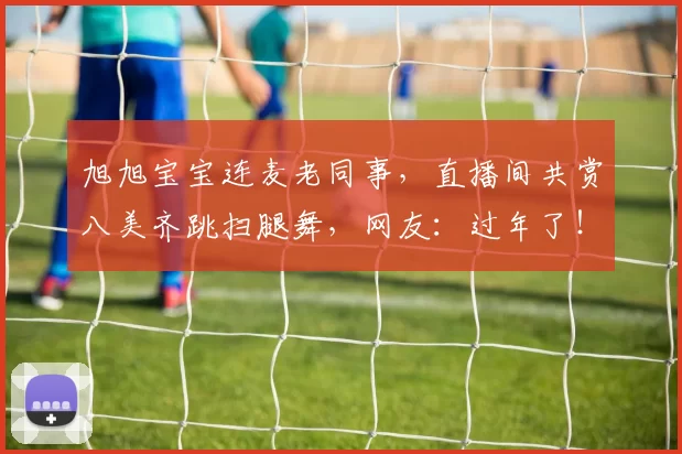 旭旭宝宝连麦老同事，直播间共赏八美齐跳扫腿舞，网友：过年了！