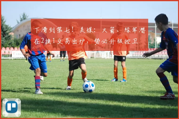 下滑到第七！美媒：火箭、绿军潜在2换1交易出炉，势必升级控卫