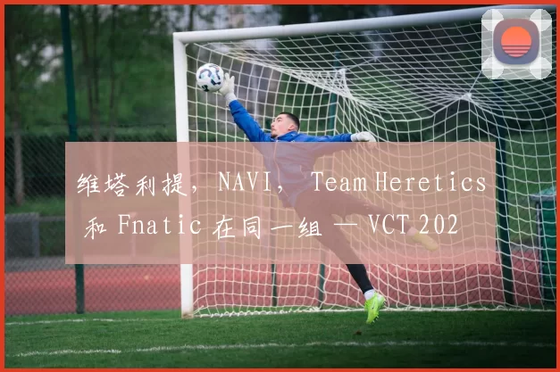 维塔利提，NAVI， Team Heretics 和 Fnatic 在同一组 — VCT 2025：EMEA 第一阶段小组赛的队伍分配