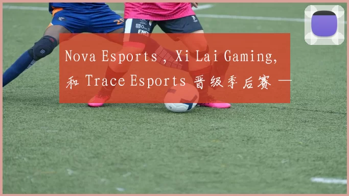 Nova Esports , Xi Lai Gaming, 和 Trace Esports 晋级季后赛 — VCT 2025： 中国第一阶段