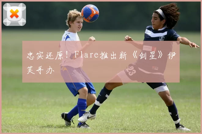 忠实还原！Flare推出新《剑星》伊芙手办