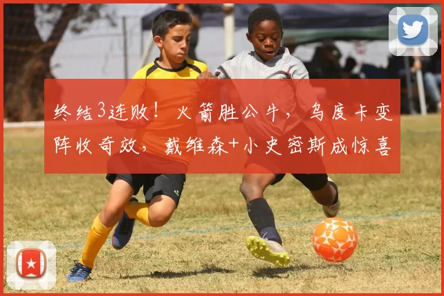 终结3连败！火箭胜公牛，乌度卡变阵收奇效，戴维森+小史密斯成惊喜