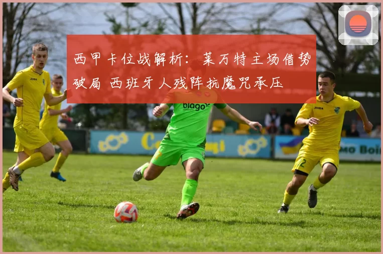 西甲卡位战解析：莱万特主场借势破局 西班牙人残阵抗魔咒承压
