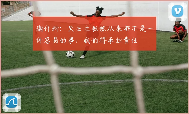 谢什科：失去主教练从来都不是一件容易的事，我们得承担责任