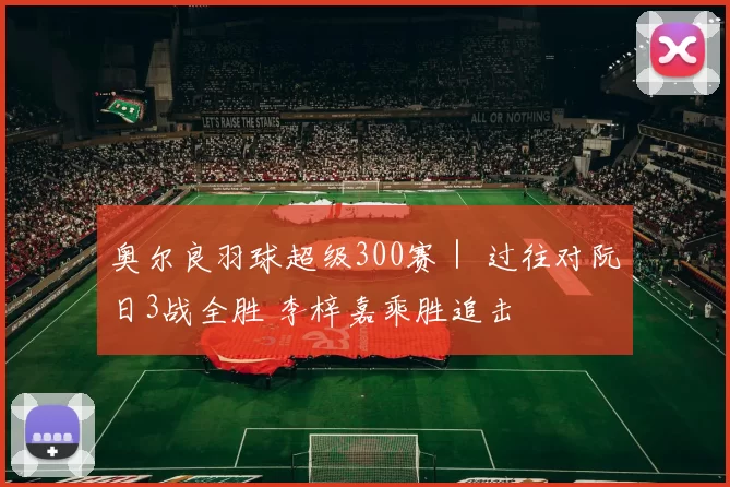 奥尔良羽球超级300赛｜ 过往对阮日3战全胜 李梓嘉乘胜追击
