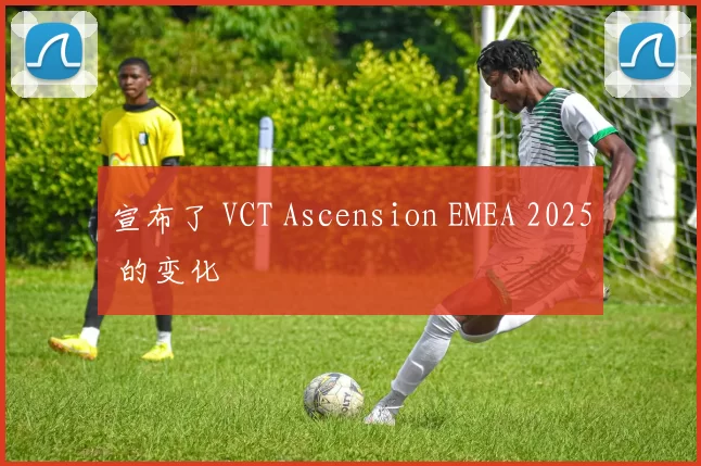 宣布了 VCT Ascension EMEA 2025 的变化