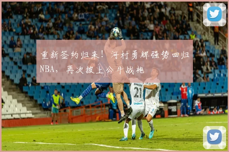 重新签约归来！河村勇辉强势回归NBA，再次披上公牛战袍