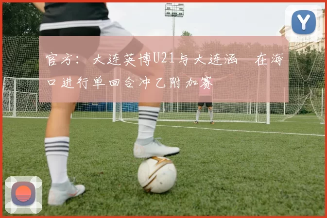官方：大连英博U21与大连涵瑀在海口进行单回合冲乙附加赛
