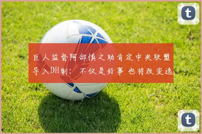 巨人监督阿部慎之助肯定中央联盟导入DH制：不仅是好事 也将改变选秀策略｜日职