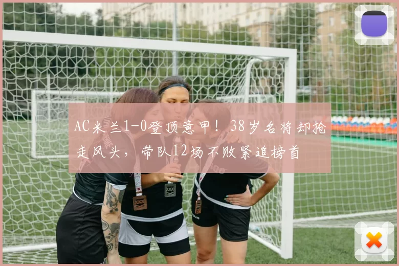 AC米兰1-0登顶意甲！38岁名将却抢走风头，带队12场不败紧追榜首