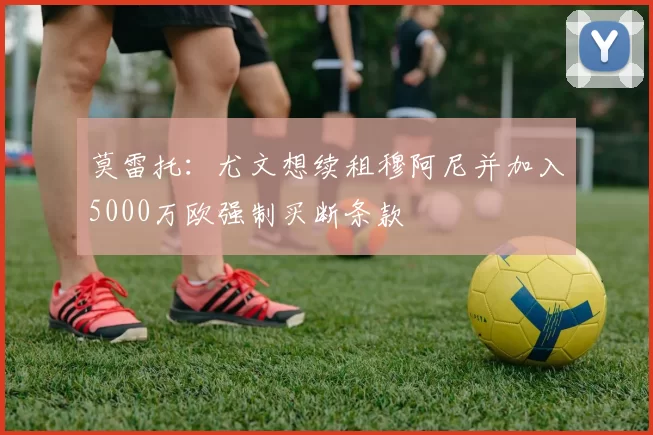 莫雷托：尤文想续租穆阿尼并加入5000万欧强制买断条款