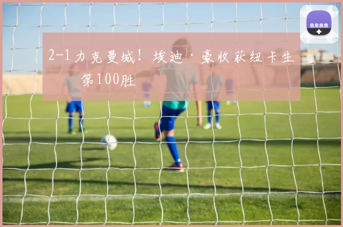 2-1力克曼城！埃迪·豪收获纽卡生涯第100胜