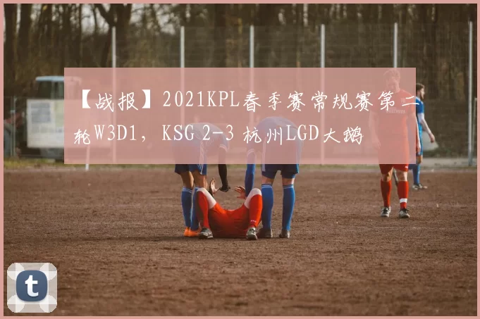 【战报】2021KPL春季赛常规赛第二轮W3D1，KSG 2-3 杭州LGD大鹅