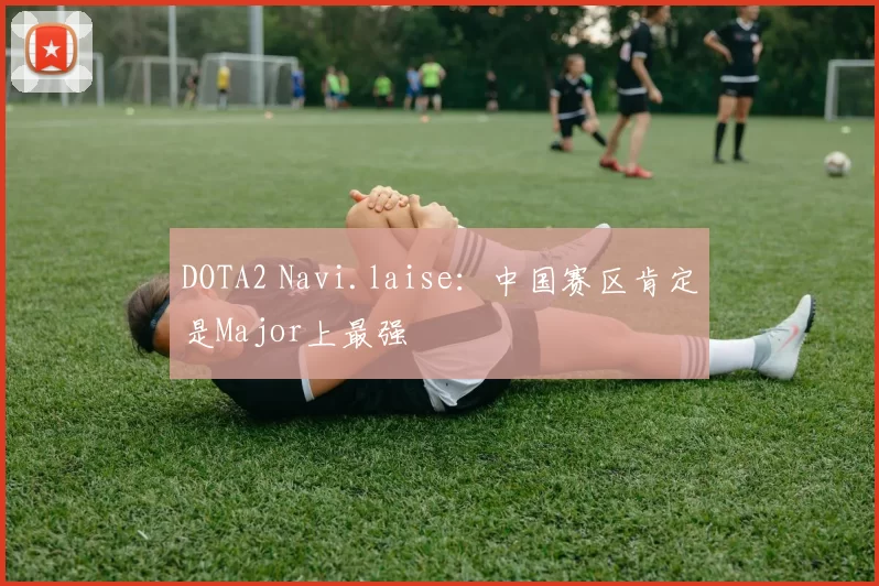 DOTA2 Navi.laise：中国赛区肯定是Major上最强