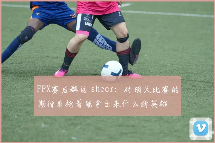 FPX赛后群访 sheer：对明天比赛的期待看枪哥能拿出来什么新英雄