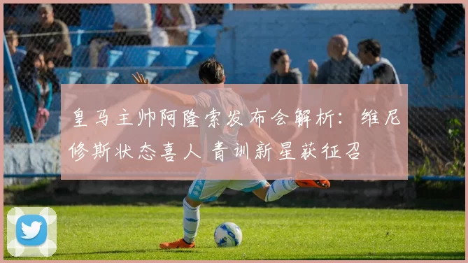 皇马主帅阿隆索发布会解析：维尼修斯状态喜人 青训新星获征召