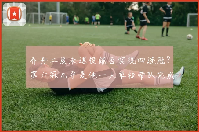 乔丹二度未退役能否实现四连冠？第六冠几乎是他一人单核带队完成