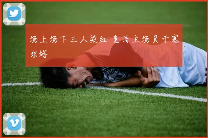 场上场下三人染红 皇马主场负于塞尔塔
