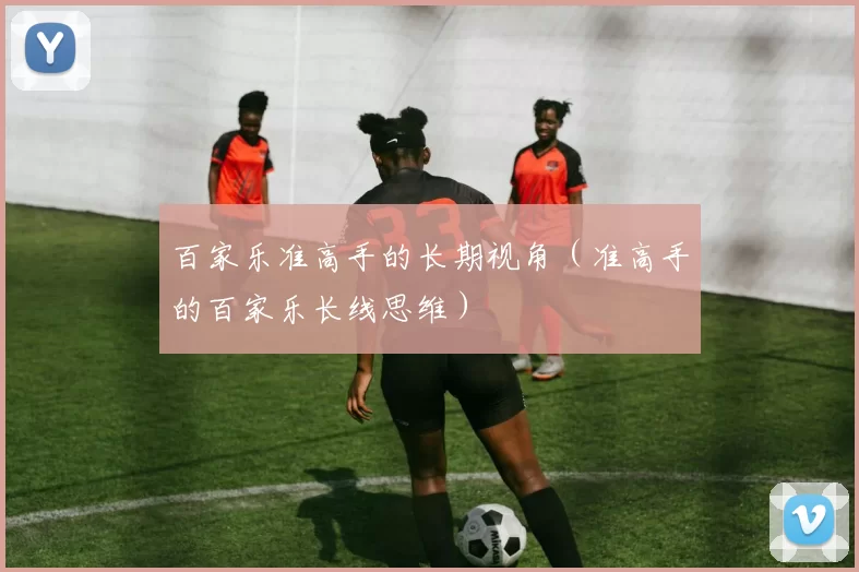 百家乐准高手的长期视角（准高手的百家乐长线思维）