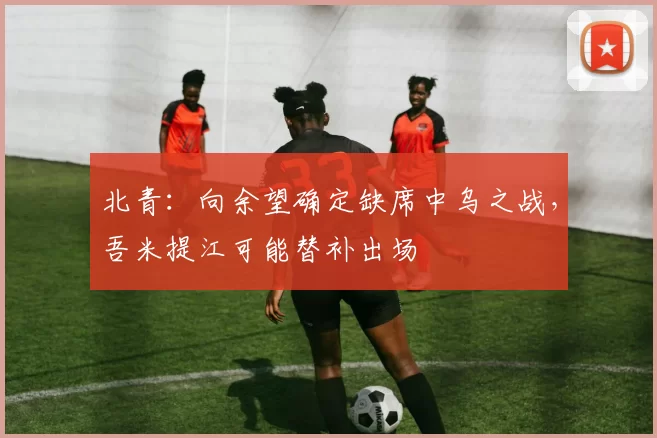 北青：向余望确定缺席中乌之战，吾米提江可能替补出场
