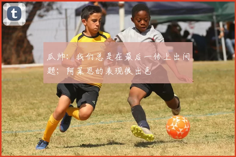 瓜帅：我们总是在最后一传上出问题；阿莱恩的表现很出色