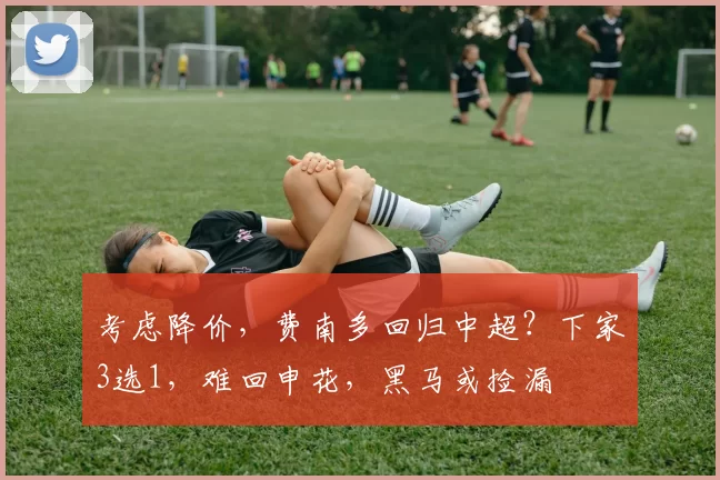 考虑降价，费南多回归中超？下家3选1，难回申花，黑马或捡漏