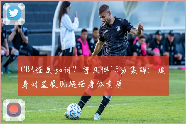 CBA强度如何？曾凡博15分集锦：追身封盖展现超强身体素质