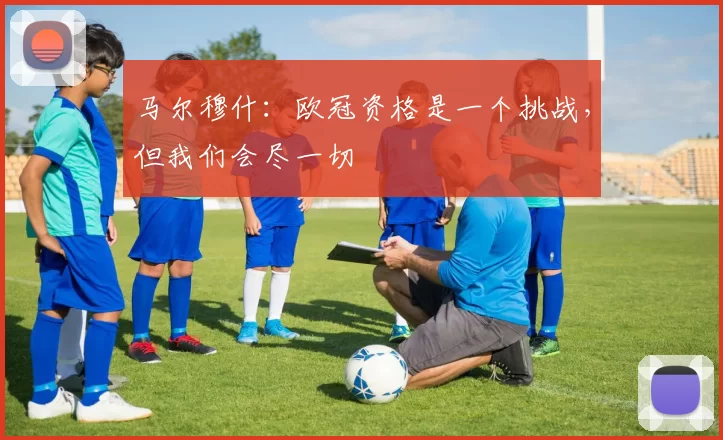 马尔穆什：欧冠资格是一个挑战，但我们会尽一切