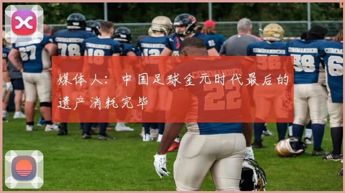媒体人：中国足球金元时代最后的遗产消耗完毕