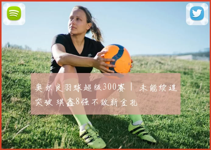 奥尔良羽球超级300赛｜ 未能续追突破 琪鑫8强不敌新金孔